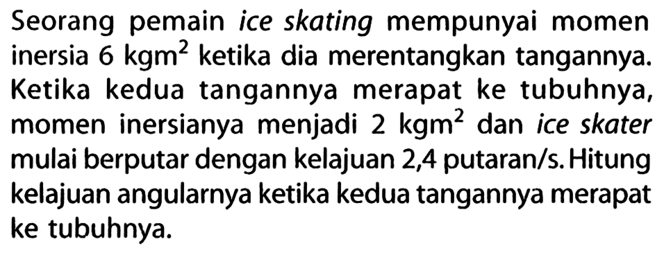 Seorang pemain ice skating mempunyai momen inersia  6 kgm^2 ketika dia merentangkan tangannya. Ketika kedua tangannya merapat ke tubuhnya, momen inersianya menjadi  2 kgm^2 dan ice skater mulai berputar dengan kelajuan 2,4 putaran/s. Hitung kelajuan angularnya ketika kedua tangannya merapat ke tubuhnya.