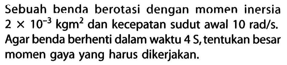 Sebuah benda berotasi dengan momen inersia 2 x 10^(-3) kgm^2 dan kecepatan sudut awal 10 rad/s. Agar benda berhenti dalam waktu 4 S, tentukan besar momen gaya yang harus dikerjakan.