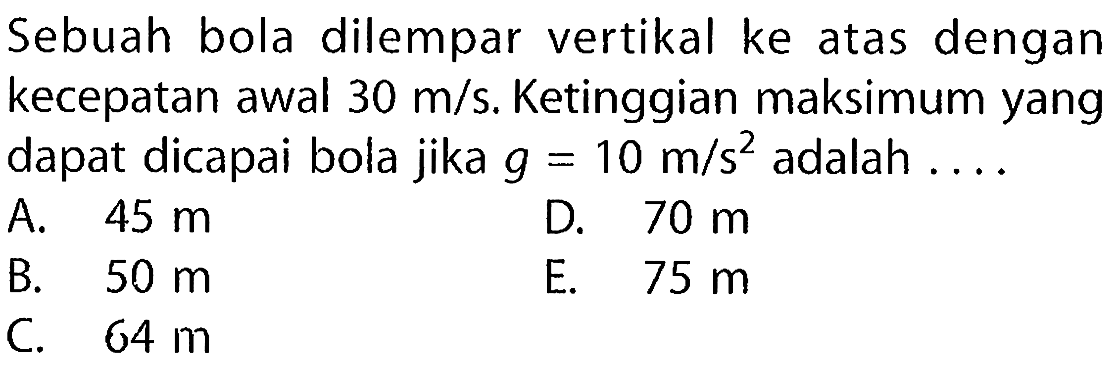 Sebuah bola dilempar vertikal ke atas dengan kecepatan awal 30 m/s. Ketinggian maksimum yang dapat dicapai bola jika g = 10 m/s^2 adalah 
