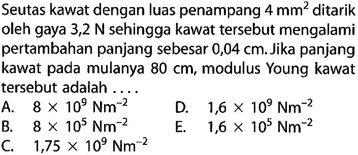 Seutas kawat dengan luas penampang 4 mm^2 ditarik oleh gaya 3,2 N sehingga kawat tersebut mengalami pertambahan panjang sebesar 0,04 cm. Jika panjang kawat pada mulanya 80 cm, modulus Young kawat tersebut adalah .... 