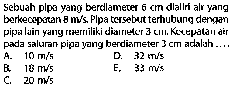 Sebuah pipa yang berdiameter 6 cm dialiri air yang berkecepatan 8 m/s. Pipa tersebut terhubung dengan pipa lain yang memiliki diameter 3 cm. Kecepatan air pada saluran pipa yang berdiameter 3 cm adalah 
