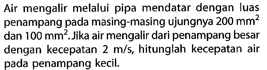 Air mengalir melalui pipa mendatar dengan luas penampang pada masing-masing ujungnya  200 mm^2  dan  100 mm^2. Jika air mengalir dari penampang besar dengan kecepatan 2 m/s, hitunglah kecepatan air pada penampang kecil. 