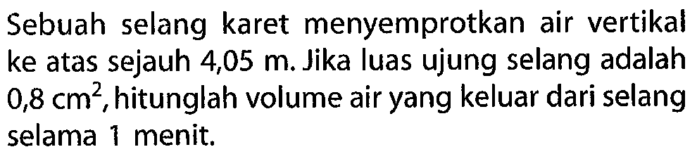 Sebuah selang karet menyemprotkan air vertikal ke atas sejauh 4,05 m. Jika luas ujung selang adalah 0,8 cm^2, hitunglah volume air yang keluar dari selang selama 1 menit. 