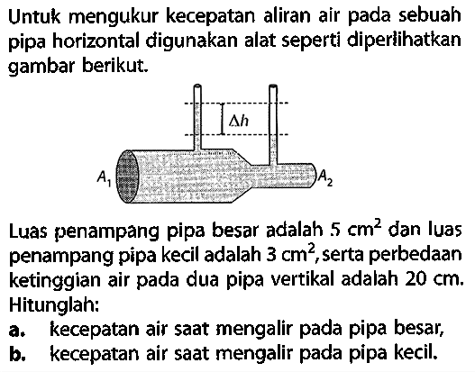 Untuk mengukur kecepatan aliran air pada sebuah pipa horizontal digunakan alat seperti diperlikan gambar berikut. delta h A1 A2Luas penampang pipa besar adalah 5 cm^2 dan luas penampang pipa kecil adalah 3 cm^2, serta perbedaan ketinggian air pada dua pipa vertikal adalah 20 cm. Hitunglah:a. kecepatan air saat mengalir pada pipa besar, b. kecepatan air saat mengalir pada pipa kecil. 