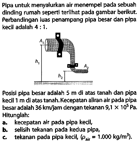 Pipa untuk menyalurkan air menempel pada sebuah dinding rumah seperti terlihat pada gambar berikut. Perbandingan luas penampang pipa besar dan pipa kecil adalah 4:1. A1 h1 A2 h2 Posisi pipa besar adalah 5 m di atas tanah dan pipa kecil 1 m di atas tanah. Kecepatan aliran air pada pipa besar adalah 36 km/jam dengan tekanan 9,1 x 10^5 Pa. Hitunglah: a. kecepatan air pada pipa kecil, b. selisih tekanan pada kedua pipa, c. tekanan pada pipa kecil, (rho air =1,000 kg/m^3). 