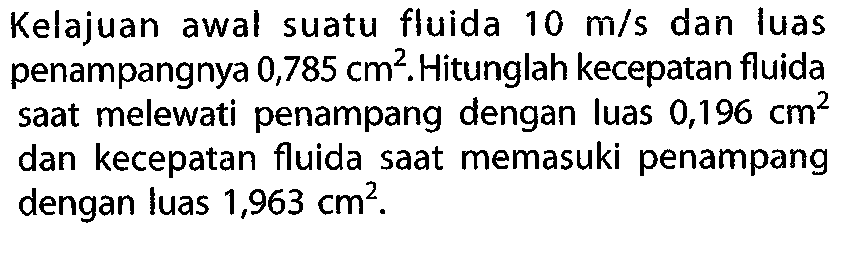 Kelajuan awal suatu fluida 10 m/s dan luas penampangnya 0,785 cm^2. Hitunglah kecepatan fluida saat melewati penampang dengan luas 0,196 cm^2 dan kecepatan fluida saat memasuki penampang dengan luas 1,963 cm^2.