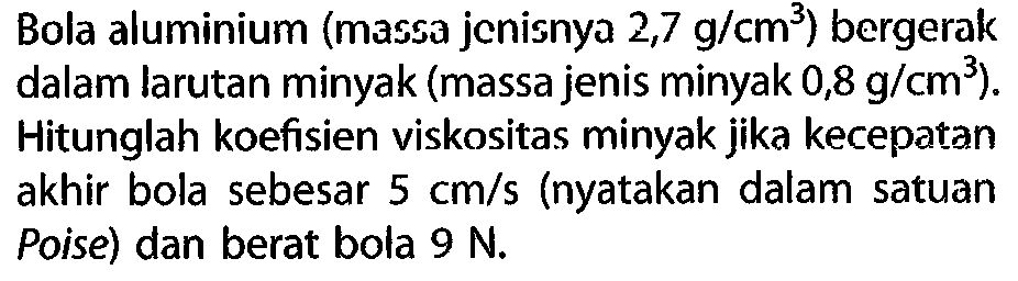 Bola aluminium (massa jenisnya 2,7 g/cm^3) bergerak dalam larutan minyak (massa jenis minyak 0,8 g/cm^3). Hitunglah koefisien viskositas minyak jika kecepatan akhir bola sebesar 5 cm/s (nyatakan dalam satuan Poise) dan berat bola 9 N.