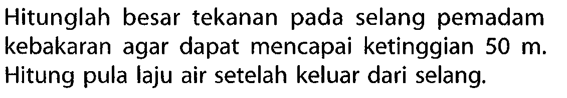 Hitunglah besar tekanan pada selang pemadam kebakaran agar dapat mencapai ketinggian 50 m. Hitung pula laju air setelah keluar dari selang.