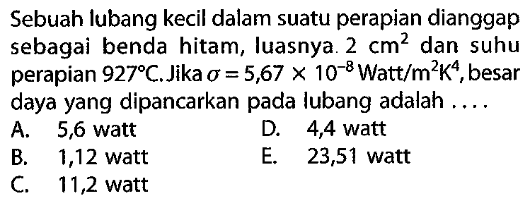 Sebuah lubang kecil dalam suatu perapian dianggap sebagai benda hitam, luasnya 2 cm^2 dan suhu perapian  927 C . Jika  sigma=5,67 x 10^(-8) Watt/m^2 K^4, besar daya yang dipancarkan pada lubang adalah ....
