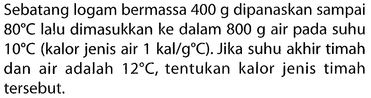 Sebatang logam bermassa  400 g  dipanaskan sampai  80 C  lalu dimasukkan ke dalam  800 g  air pada suhu  10 C  (kalor jenis air  1 kal / g C  ). Jika suhu akhir timah dan air adalah  12 C , tentukan kalor jenis timah tersebut.