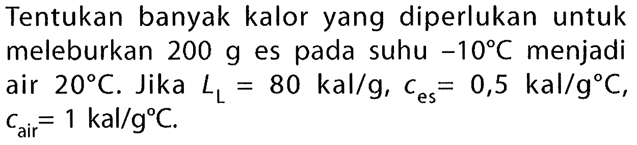 Tentukan banyak kalor yang diperlukan untuk meleburkan  200 g  es pada suhu  -10 C  menjadi air  20 C . Jika  L_(L)=80 kal / g, C_( {es ))=0,5 kal / g C ,  c_( {air ))=1 kal / g C .