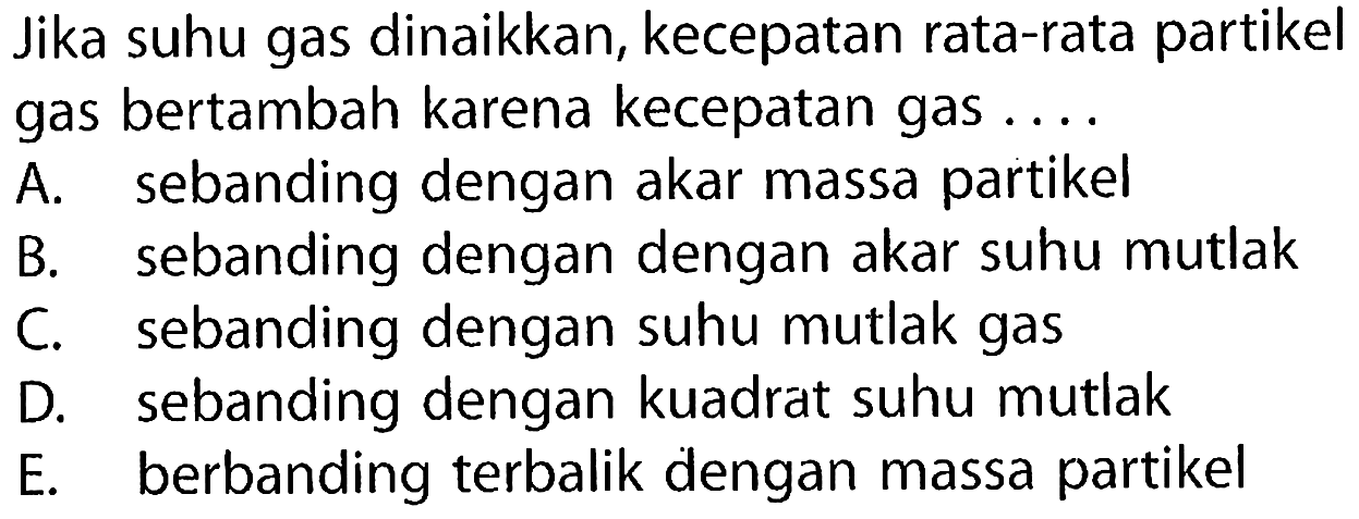 Jika suhu gas dinaikkan, kecepatan rata-rata partikel gas bertambah karena kecepatan gas A. sebanding dengan akar massa partikel B. sebanding dengan dengan akar suhu mutlak C. sebanding dengan suhu mutlak gas D. sebanding dengan kuadrat suhu mutlak E. berbanding terbalik dengan massa partikel