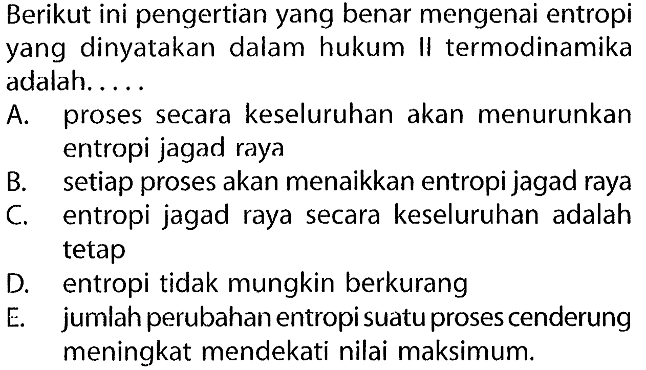 Berikut ini pengertian yang benar mengenai entropi yang dinyatakan dalam hukum II termodinamika adalah.....
A. proses secara keseluruhan akan menurunkan entropi jagad raya
B. setiap proses akan menaikkan entropi jagad raya
C. entropi jagad raya secara keseluruhan adalah tetap
D. entropi tidak mungkin berkurang
E. jumlah perubahan entropi suatu proses cenderung meningkat mendekati nilai maksimum.