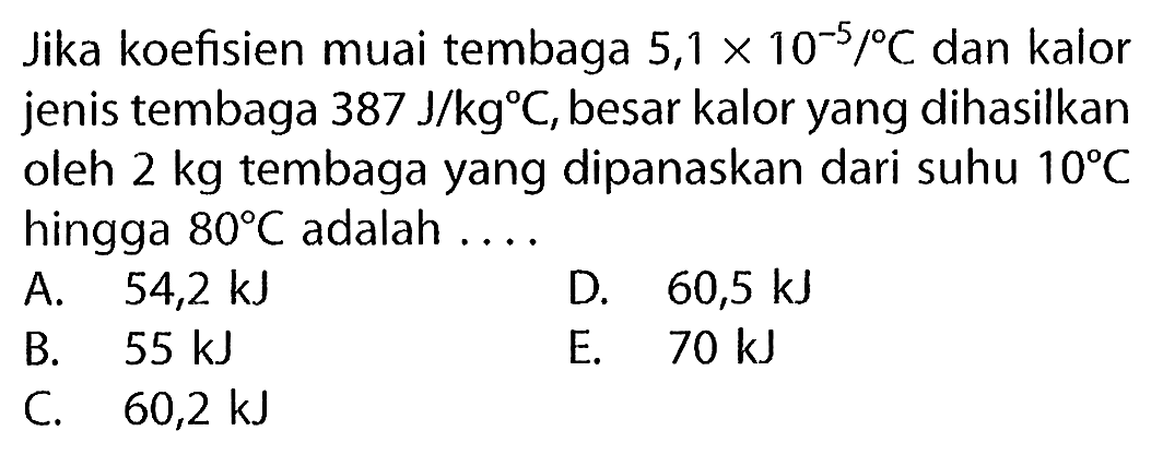 Jika koefisien muai tembaga  5,1 x 10^(-5) /{ ) C  dan kalor jenis tembaga  387 ~J / kg C , besar kalor yang dihasilkan oleh  2 kg  tembaga yang dipanaskan dari suhu  10 C  hingga  80 C  adalah ....
A.  54,2 ~kJ 
D.  60,5 ~kJ 
B.  55 ~kJ 
E.  70 ~kJ 
C.  60,2 ~kJ 