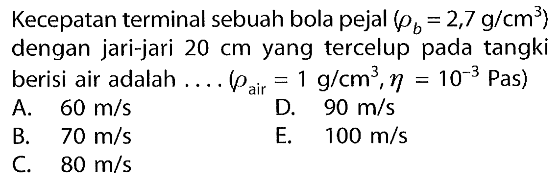 Kecepatan terminal sebuah bola pejal (rho b = 2,7 g/(cm^3) dengan jari-jari 20 cm yang tercelup pada tangki berisi air adalah ..... (rho air = 1 g/(cm^3), eta = 10^(-3) Pas)