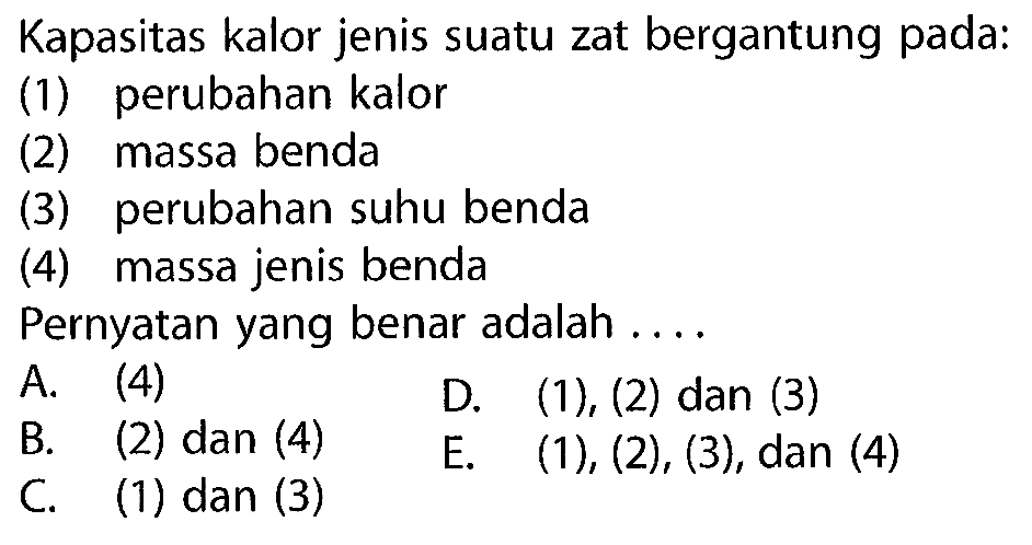 Kapasitas kalor jenis suatu zat bergantung pada:
(1) perubahan kalor
(2) massa benda
(3) perubahan suhu benda
(4) massa jenis benda
Pernyatan yang benar adalah ....
A. (4)
D.  (1),(2)  dan (3)
B. (2) dan (4)
E.  (1),(2),(3) , dan (4)
C. (1) dan (3)