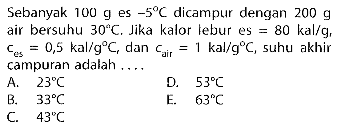 Sebanyak  100 ~g  es  -5 C  dicampur dengan  200 ~g  air bersuhu  30 C . Jika kalor lebur es  =80 kal / g ,  c_( {es ))=0,5 kal / g C , dan  c_( {air ))=1 kal / g C , suhu akhir campuran adalah ....
A.   23 C 
D.  53 C 
B.  33 C 
E.  63 C 
C.  43 C 