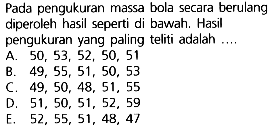 Pada pengukuran massa bola secara berulang diperoleh hasil seperti di bawah. Hasil pengukuran yang paling teliti adalah ....
A.  50,53,52,50,51 
B.  49,55,51,50,53 
C.  49,50,48,51,55 
D.  51,50,51,52,59 
E.  52,55,51,48,47 