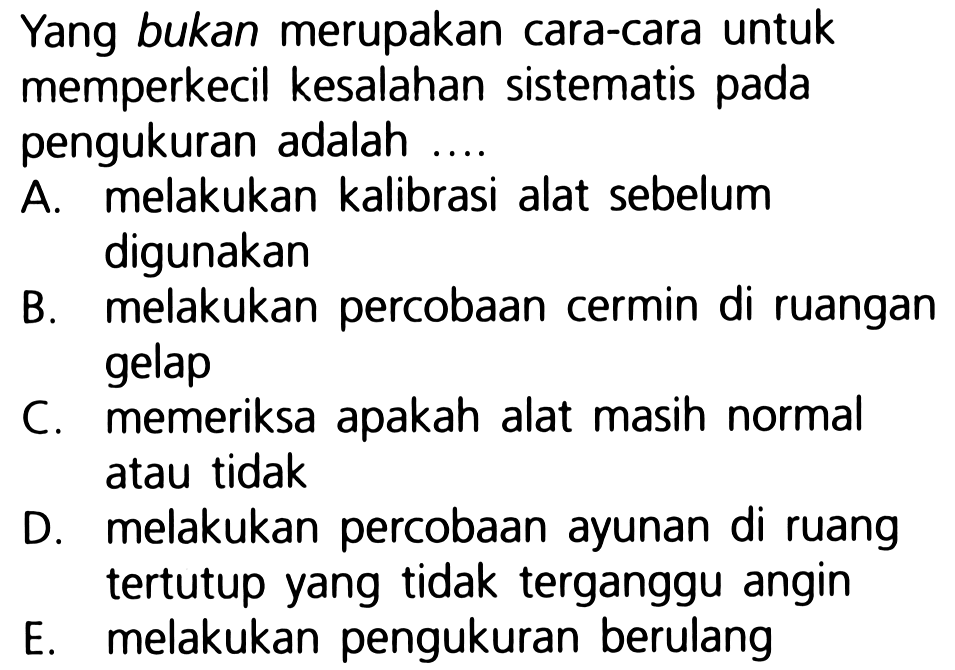 Yang bukan merupakan cara-cara untuk memperkecil kesalahan sistematis pada pengukuran adalah ....

A. melakukan kalibrasi alat sebelum digunakan
B. melakukan percobaan cermin di ruangan gelap
C. memeriksa apakah alat masih normal atau tidak
D. melakukan percobaan ayunan di ruang tertutup yang tidak terganggu angin
E. melakukan pengukuran berulang