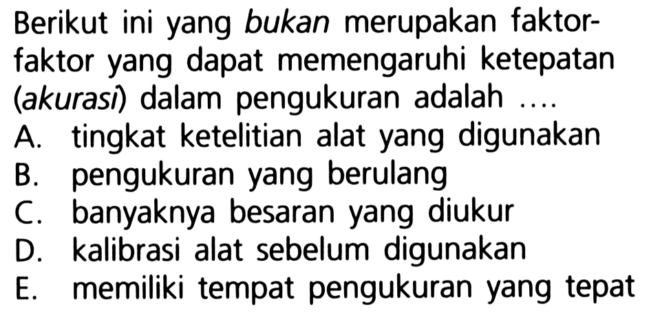 Berikut ini yang bukan merupakan faktorfaktor yang dapat memengaruhi ketepatan (akurasi) dalam pengukuran adalah ...
A. tingkat ketelitian alat yang digunakan
B. pengukuran yang berulang
C. banyaknya besaran yang diukur
D. kalibrasi alat sebelum digunakan
E. memiliki tempat pengukuran yang tepat