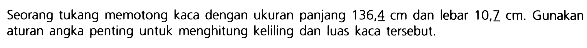 Seorang tukang memotong kaca dengan ukuran panjang 136,4 cm dan lebar  10,7 cm . Gunakan aturan angka penting untuk menghitung keliling dan luas kaca tersebut.