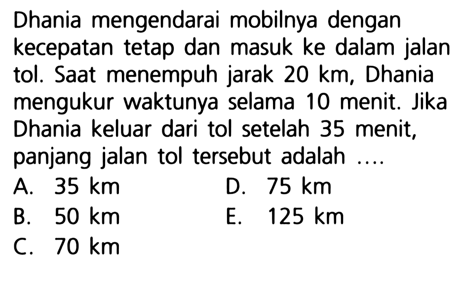 Dhania mengendarai mobilnya dengan kecepatan tetap dan masuk ke dalam jalan tol. Saat menempuh jarak 20 km, Dhania mengukur waktunya selama 10 menit. Jika Dhania keluar dari tol setelah 35 menit, panjang jalan tol tersebut adalah ....