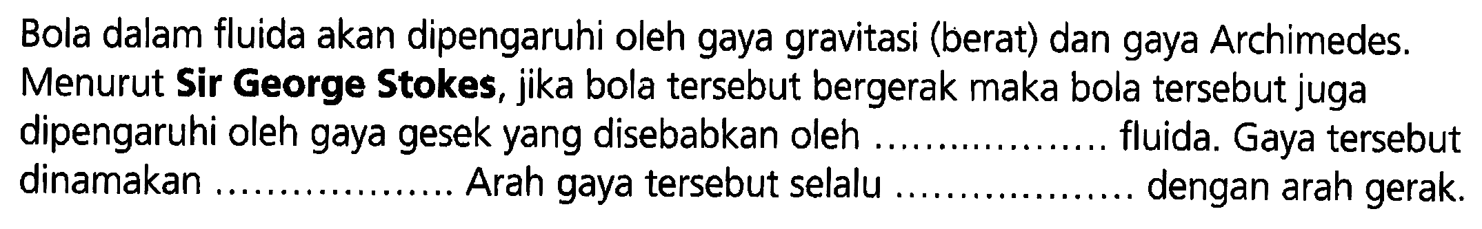 Bola dalam fluida akan dipengaruhi oleh gaya gravitasi (berat) dan gaya Archimedes. Menurut Sir George Stokes, jika bola tersebut bergerak maka bola tersebut juga dipengaruhi oleh gaya gesek yang disebabkan oleh ... fluida. Gaya tersebut dinamakan .... Arah gaya tersebut selalu ... dengan arah gerak.