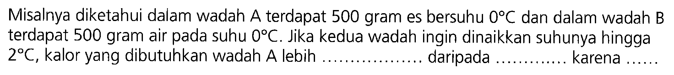 Misalnya diketahui dalam wadah A terdapat 500 gram es bersuhu 0 C dan dalam wadah B terdapat 500 gram air pada suhu 0 C. Jika kedua wadah ingin dinaikkan suhunya hingga 2 C, kalor yang dibutuhkan wadah A lebih ..... daripada ..... karena .....