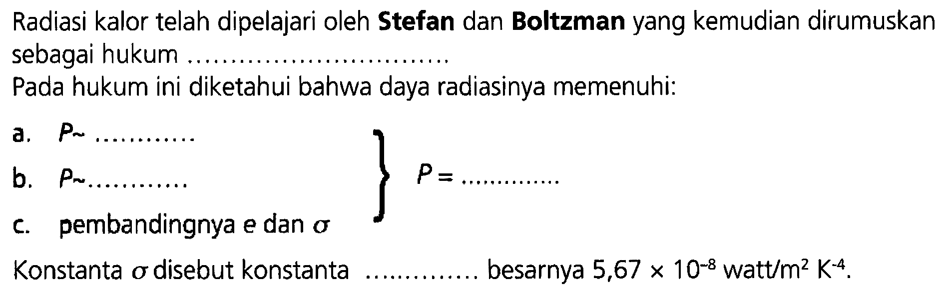 Radiasi kalor telah dipelajari oleh Stefan dan Boltzman yang kemudian dirumuskan sebagai hukum ..................
Pada hukum ini diketahui bahwa daya radiasinya memenuhi:
a.  P~ .................
b.  P ~ ................. 
c. pembandingnya e dan sigma 
P= .................
Konstanta  sigma  disebut konstanta besarnya  5,67 x 10^(-8) watt/m^2 K^(-4) .