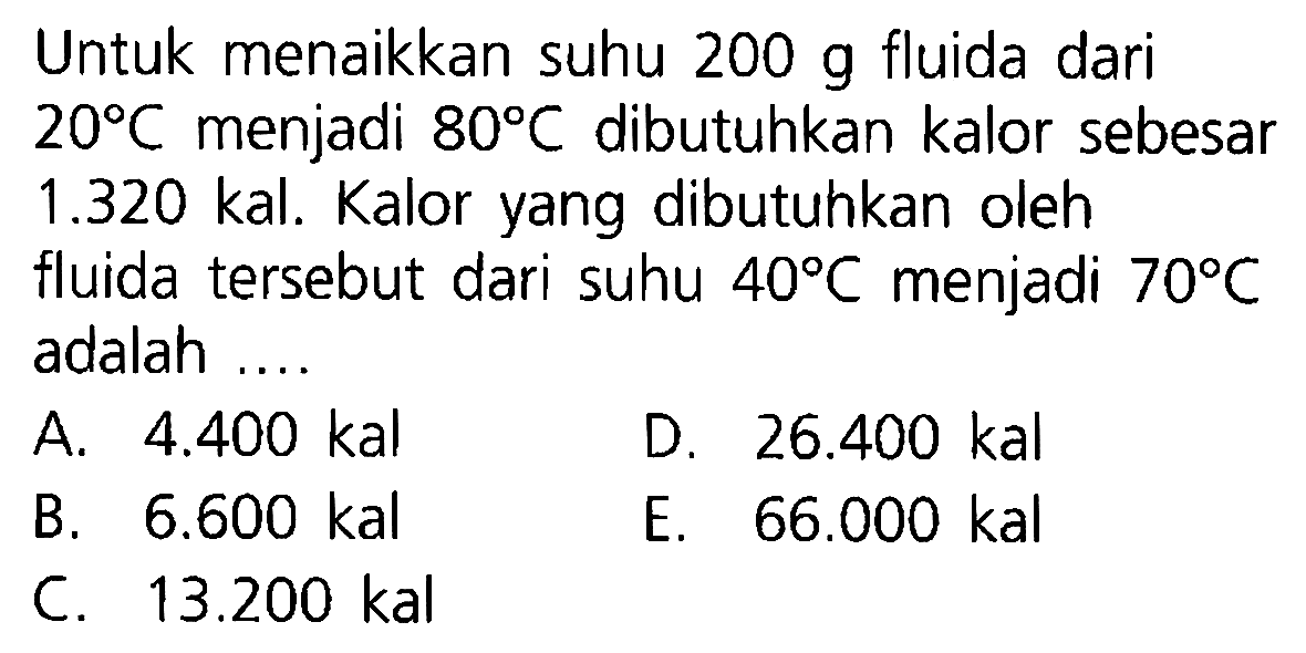 Untuk menaikkan suhu 200 g fluida dari 20 C menjadi 80 C dibutuhkan kalor sebesar 1.320 kal. Kalor yang dibutuhkan oleh fluida tersebut dari suhu 40 C menjadi 70 C adalah ....