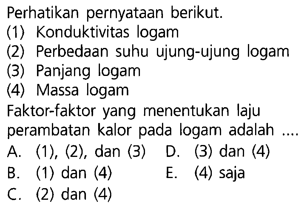 Perhatikan pernyataan berikut. (1) Konduktivitas logam (2) Perbedaan suhu ujung-ujung logam (3) Panjang logam (4) Massa logam Faktor-faktor yang menentukan laju perambatan kalor pada logam adalah .... A. (1),(2) , dan (3)  D. (3) dan (4) B. (1) dan (4) E. (4) saja C. (2) dan (4) 