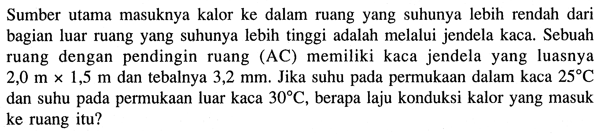 Sumber utama masuknya kalor ke dalam ruang yang suhunya lebih rendah dari bagian luar ruang yang suhunya lebih tinggi adalah melalui jendela kaca. Sebuah ruang dengan pendingin ruang (AC) memiliki kaca jendela yang luasnya  2,0 m x 1,5 m  dan tebalnya  3,2 mm . Jika suhu pada permukaan dalam kaca  25 C  dan suhu pada permukaan luar kaca  30 C , berapa laju konduksi kalor yang masuk ke ruang itu?