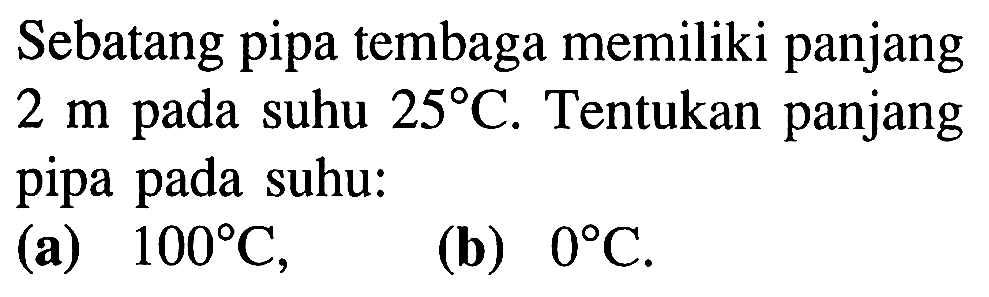 Sebatang pipa tembaga memiliki panjang 2 m pada suhu 25 C. Tentukan panjang pipa pada suhu: (a) 100 C, (b) 0 C.