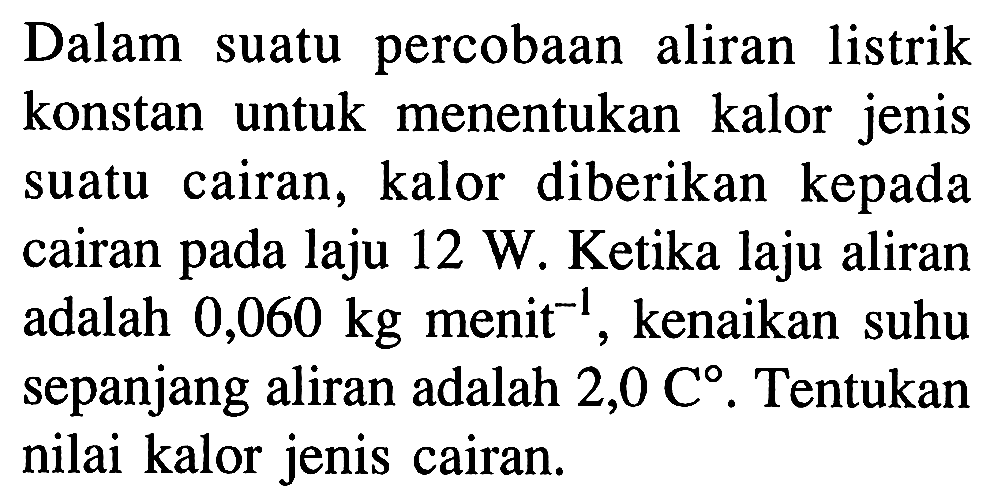 Dalam suatu percobaan aliran listrik konstan untuk menentukan kalor jenis suatu cairan, kalor diberikan kepada cairan pada laju 12 W. Ketika laju aliran adalah 0,060 kg menit^(-1), kenaikan suhu sepanjang aliran adalah 2,0 C. Tentukan nilai kalor jenis cairan.