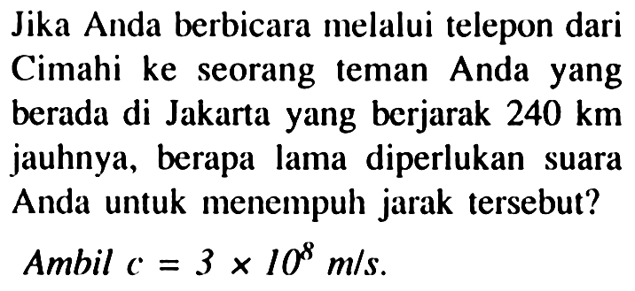 Jika Anda berbicara melalui telepon dari Cimahi ke seorang teman Anda yang berada di Jakarta yang berjarak  240 km  jauhnya, berapa lama diperlukan suara Anda untuk menempuh jarak tersebut?
Ambil  c=3 x 10^(8) m / s .