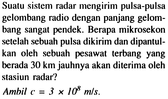 Suatu sistem radar mengirim pulsa-pulsa gelombang radio dengan panjang gelombang sangat pendek. Berapa mikrosekon setelah sebuah pulsa dikirim dan dipantulkan oleh sebuah pesawat terbang yang berada  30 km  jauhnya akan diterima oleh stasiun radar?
Ambil  c=3 x 10^(8) m / s .