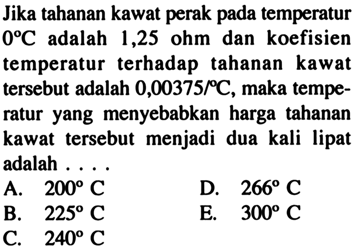 Jika tahanan kawat perak pada temperatur  0 C  adalah 1,25 ohm dan koefisien temperatur terhadap tahanan kawat tersebut adalah  0,00375/ C , maka temperatur yang menyebabkan harga tahanan kawat tersebut menjadi dua kali lipat adalah ....