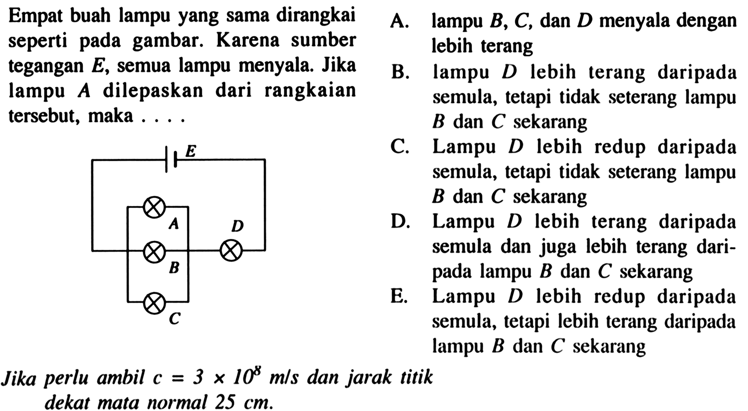 Empat buah lampu yang sama dirangkai
seperti pada gambar. Karena sumber
tegangan  E , semua lampu menyala. Jika
lampu  A  dilepaskan dari rangkaian
tersebut, maka  ... 
B.
Jika perlu ambil  c=3 x 10^8  m/s dan jarak titik
dekat mata normal  25 cm  lampu  B, C , dan  D  menyala dengan
semula, tetapi tidak seterang lampu
 B  dan  C  sekarang
Lampu  D  lebih redup daripada
semula, tetapi tidak seterang lampu
 B  dan  C  sekarang
Lampu  D  lebih terang daripada
semula dan juga lebih terang dari-
pada lampu  B  dan  C  sekarang
Lampu  D  lebih redup daripada
semula, tetapi lebih terang daripada
lampu  B  dan  C  sekarang