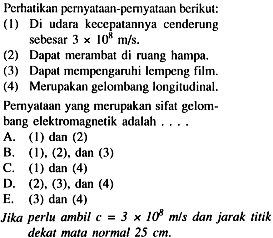 Perhatikan pernyataan-pernyataan berikut:
(1) Di udara kecepatannya cenderung sebesar  3 x 10^(8) m / s .
(2) Dapat merambat di ruang hampa.
(3) Dapat mempengaruhi lempeng film.
(4) Merupakan gelombang longitudinal.
Pernyataan yang merupakan sifat gelombang elektromagnetik adalah ....
A. (1) dan (2)
B.  (1),(2), dan(3) 
C. (1) dan (4)
D.  (2),(3), dan(4) 
E. (3) dan (4)
Jika perlu ambil  c=3 x 10^(8) m / s  dan jarak titik dekat mata normal  25 cm .