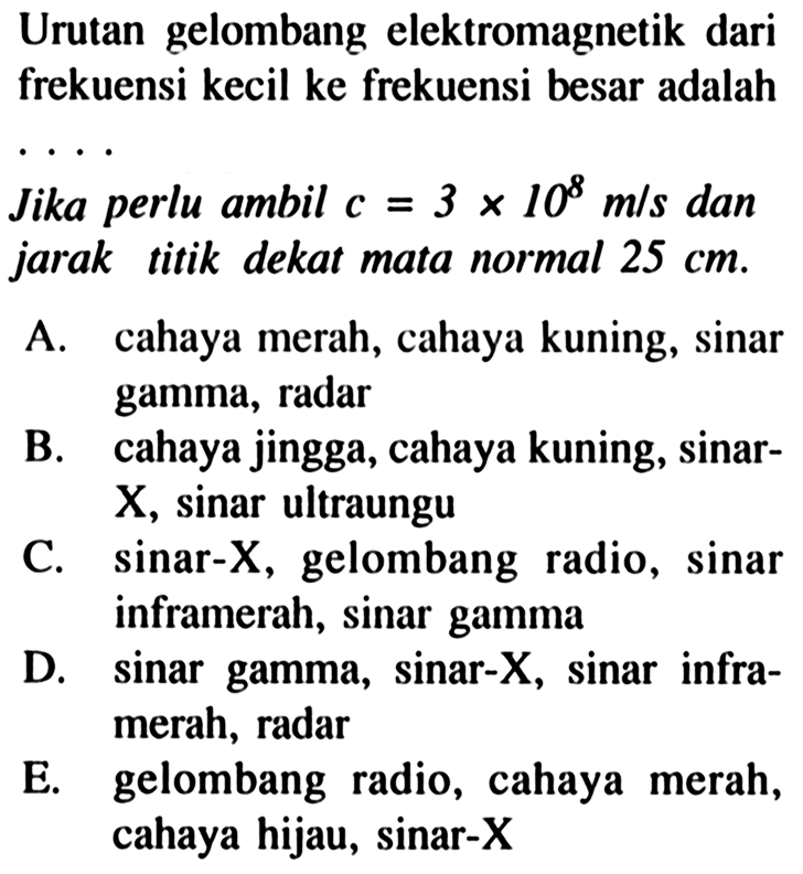 Urutan gelombang elektromagnetik dari frekuensi kecil ke frekuensi besar adalah
Jika perlu ambil  c=3 x 10^(8) m / s  dan jarak titik dekat mata normal  25 cm .
A. cahaya merah, cahaya kuning, sinar gamma, radar
B. cahaya jingga, cahaya kuning, sinar X , sinar ultraungu
C. sinar-  X , gelombang radio, sinar inframerah, sinar gamma
D. sinar gamma, sinar-X, sinar inframerah, radar
E. gelombang radio, cahaya merah, cahaya hijau, sinar-X