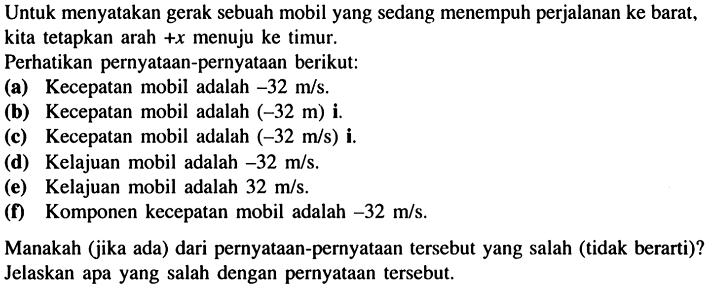 Untuk menyatakan gerak sebuah mobil yang sedang menempuh perjalanan ke barat,
kita tetapkan arah  +x  menuju ke timur.
Perhatikan pernyataan-pernyataan berikut:
(a) Kecepatan mobil adalah  -32 m/s .
(b) Kecepatan mobil adalah  (-32 m) i.
(c) Kecepatan mobil adalah  (-32 m/s) i.
(d) Kelajuan mobil adalah  -32 m/s .
(e) Kelajuan mobil adalah  32 m/s .
(f) Komponen kecepatan mobil adalah  -32 m/s .
Manakah (jika ada) dari pernyataan-pernyataan tersebut yang salah (tidak berarti)?
Jelaskan apa yang salah dengan pernyataan tersebut.