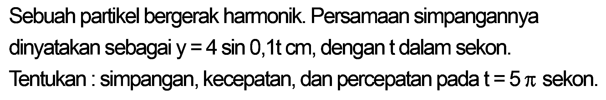 Sebuah partikel bergerak harmonik. Persamaan simpangannya dinyatakan sebagai  y=4 sin 0,1 tcm , dengan  t  dalam sekon.
Tentukan : simpangan, kecepatan, dan percepatan pada  t=5 pi  sekon.