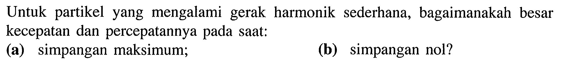 Untuk partikel yang mengalami gerak harmonik sederhana, bagaimanakah besar kecepatan dan percepatannya pada saat:
(a) simpangan maksimum;
(b) simpangan nol?