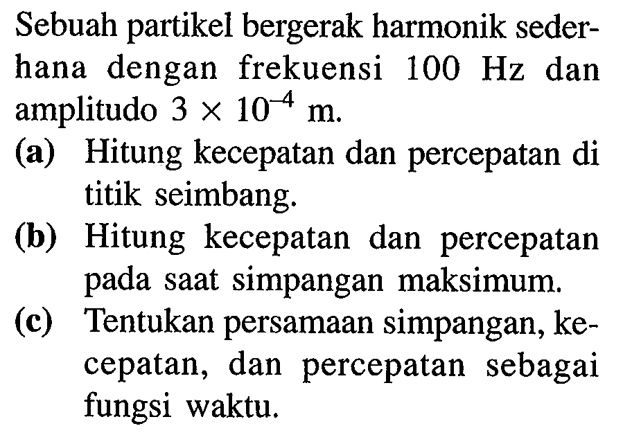 Sebuah partikel bergerak harmonik sederhana dengan frekuensi  100 Hz  dan amplitudo  3 x 10^(-4) m .
(a) Hitung kecepatan dan percepatan di titik seimbang.
(b) Hitung kecepatan dan percepatan pada saat simpangan maksimum.
(c) Tentukan persamaan simpangan, kecepatan, dan percepatan sebagai fungsi waktu.