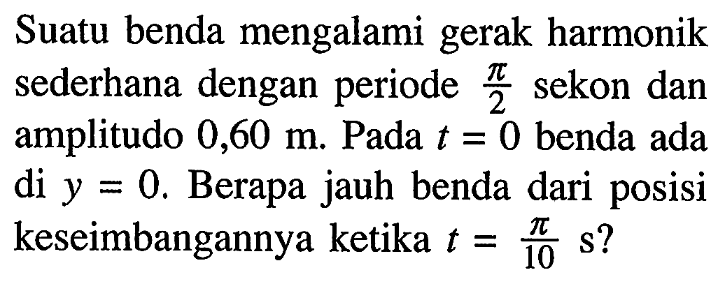 Suatu benda mengalami gerak harmonik sederhana dengan periode  (pi)/(2)  sekon dan amplitudo  0,60 m . Pada  t=0  benda ada di  y=0 . Berapa jauh benda dari posisi keseimbangannya ketika  t=(pi)/(10) ~s  ?