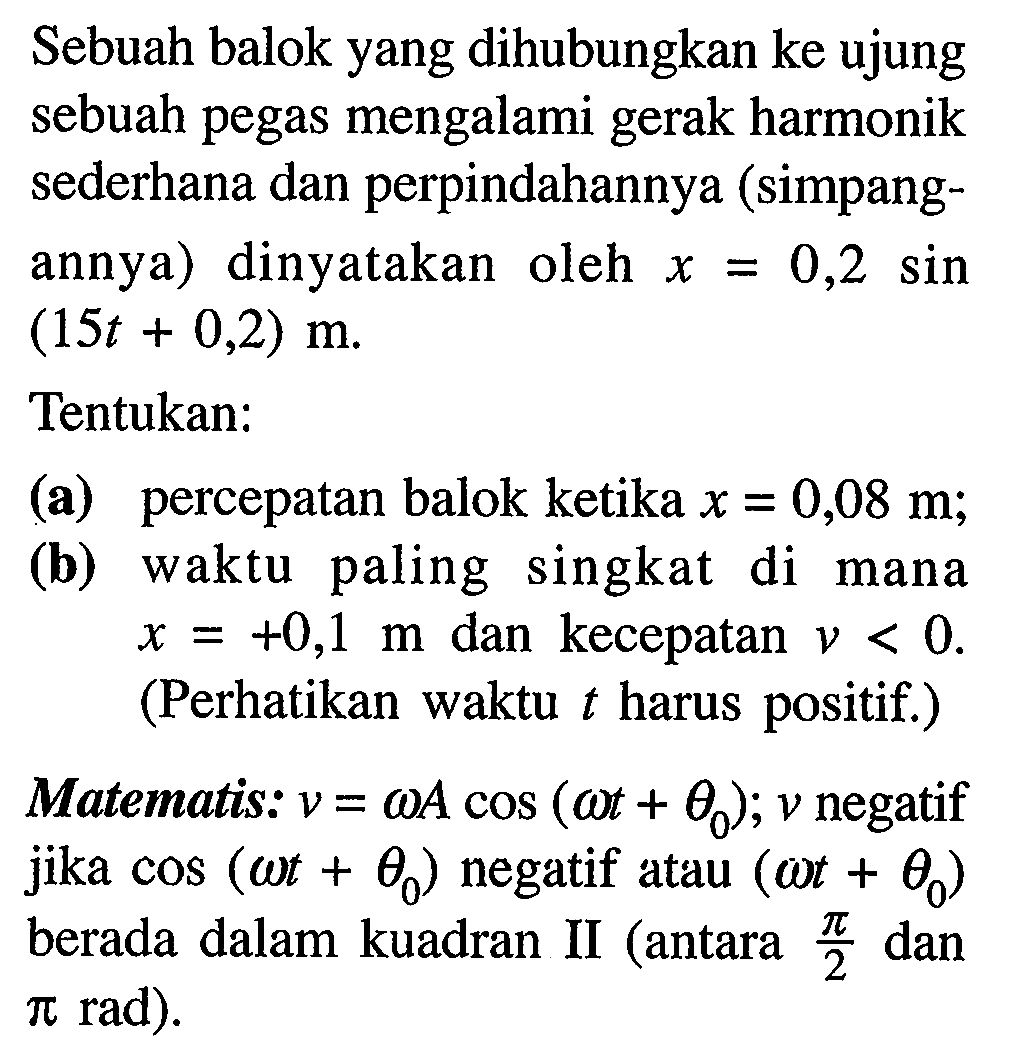 Sebuah balok yang dihubungkan ke ujung sebuah pegas mengalami gerak harmonik sederhana dan perpindahannya (simpangannya) dinyatakan oleh  x=0,2  sin  (15 t+0,2) m .
Tentukan:
(a) percepatan balok ketika  x=0,08 m ;
(b) waktu paling singkat di mana  x=+0,1 m  dan kecepatan  v<0 .  (Perhatikan waktu  t  harus positif.)
Matematis:  v=omega A cos (omega t+theta_(0)) ; v  negatif jika  cos (omega t+theta_(0))  negatif atau  (omega t+theta_(0))  berada dalam kuadran II (antara  (pi)/(2)  dan  pi  rad).