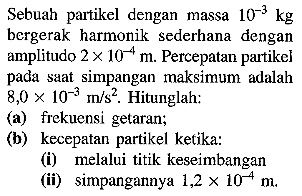 Sebuah partikel dengan massa  10^(-3) kg  bergerak harmonik sederhana dengan amplitudo  2 x 10^(-4) m . Percepatan partikel pada saat simpangan maksimum adalah  8,0 x 10^(-3) m / s^(2) . Hitunglah:
(a) frekuensi getaran;
(b) kecepatan partikel ketika:
(i) melalui titik keseimbangan
(ii) simpangannya  1,2 x 10^(-4) m .