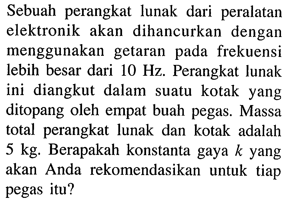 Sebuah perangkat lunak dari peralatan elektronik akan dihancurkan dengan menggunakan getaran pada frekuensi lebih besar dari  10 Hz . Perangkat lunak ini diangkut dalam suatu kotak yang ditopang oleh empat buah pegas. Massa total perangkat lunak dan kotak adalah  5 kg . Berapakah konstanta gaya  k  yang akan Anda rekomendasikan untuk tiap pegas itu?