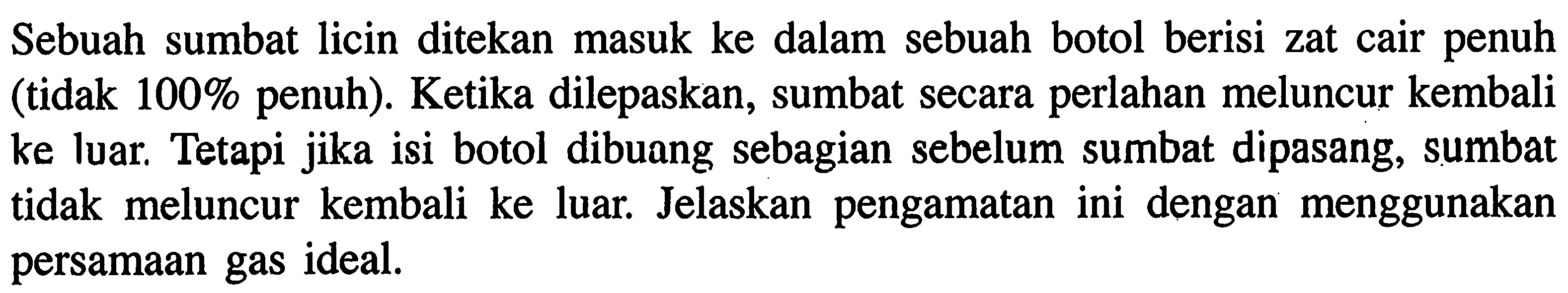 Sebuah sumbat licin ditekan masuk ke dalam sebuah botol berisi zat cair penuh (tidak 100% penuh). Ketika dilepaskan, sumbat secara perlahan meluncur kembali ke luar. Tetapi jika isi botol dibuang sebagian sebelum sumbat dipasang, sumbat tidak meluncur kembali ke luar. Jelaskan pengamatan ini dengan menggunakan persamaan gas ideal.