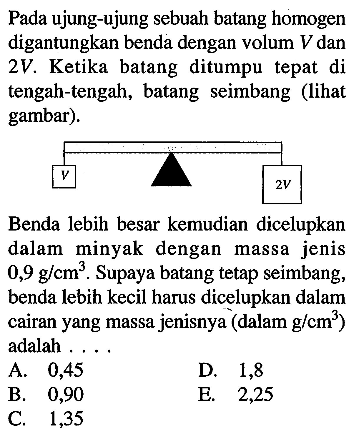 Pada ujung-ujung sebuah batang homogen digantungkan benda dengan volum  V  dan  2V . Ketika batang ditumpu tepat di tengah-tengah, batang seimbang (lihat gambar).
V 2V
Benda lebih besar kemudian dicelupkan dalam minyak dengan massa jenis  0,9 g/cm^3. Supaya batang tetap seimbang, benda lebih kecil harus dicelupkan dalam cairan yang massa jenisnya (dalam g/cm^3 ) adalah ...
